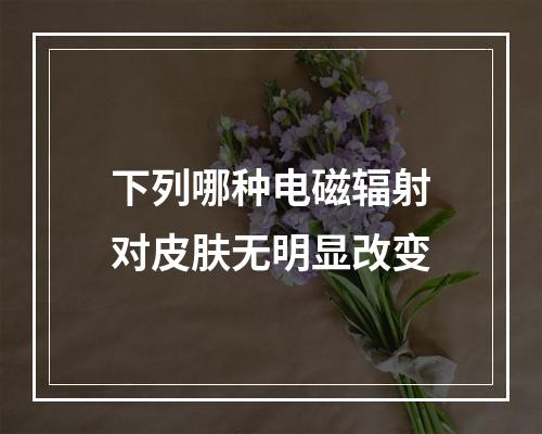 下列哪种电磁辐射对皮肤无明显改变