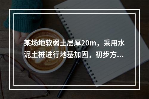 某场地软弱土层厚20m，采用水泥土桩进行地基加固，初步方案