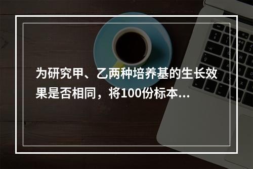 为研究甲、乙两种培养基的生长效果是否相同，将100份标本的每