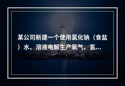 某公司新建一个使用氯化钠（食盐）水、溶液电解生产氧气、氢氧化