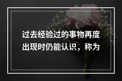 过去经验过的事物再度出现时仍能认识，称为