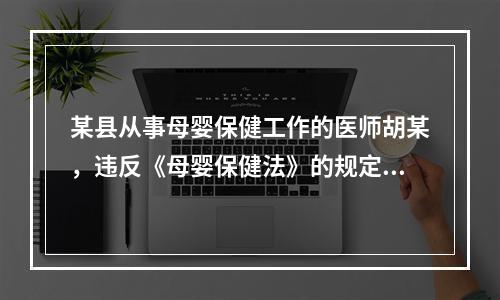 某县从事母婴保健工作的医师胡某，违反《母婴保健法》的规定，出