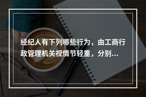 经纪人有下列哪些行为，由工商行政管理机关视情节轻重，分别给予