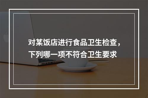 对某饭店进行食品卫生检查，下列哪一项不符合卫生要求