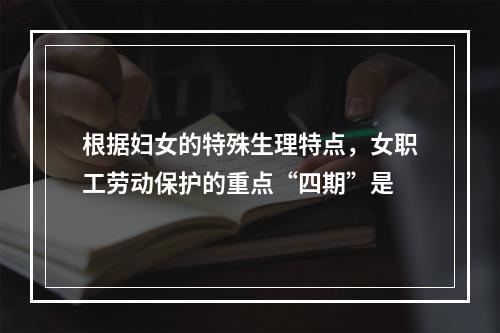 根据妇女的特殊生理特点，女职工劳动保护的重点“四期”是