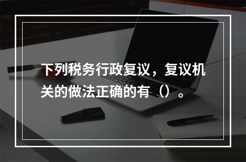 下列税务行政复议，复议机关的做法正确的有（）。