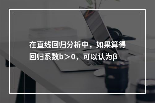 在直线回归分析中，如果算得回归系数b＞0，可以认为β