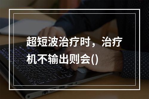 超短波治疗时，治疗机不输出则会()