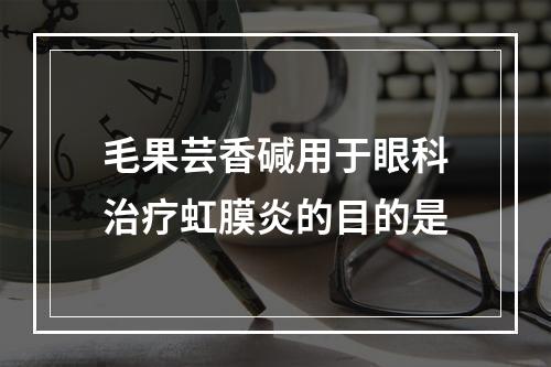 毛果芸香碱用于眼科治疗虹膜炎的目的是