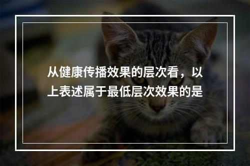 从健康传播效果的层次看，以上表述属于最低层次效果的是