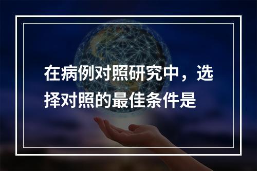 在病例对照研究中，选择对照的最佳条件是