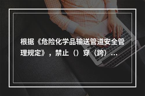 根据《危险化学品输送管道安全管理规定》，禁止（）穿（跨）越公