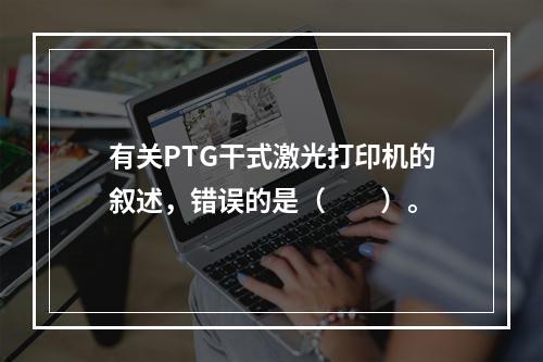 有关PTG干式激光打印机的叙述，错误的是（　　）。