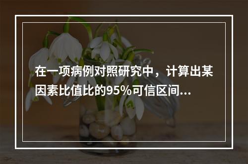 在一项病例对照研究中，计算出某因素比值比的95％可信区间为0