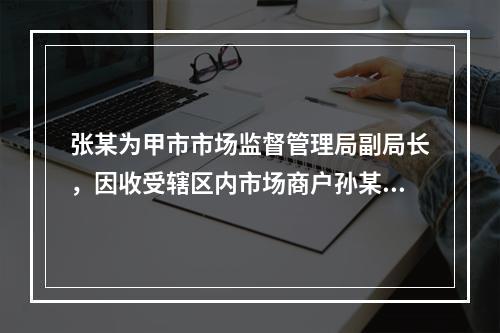 张某为甲市市场监督管理局副局长，因收受辖区内市场商户孙某10