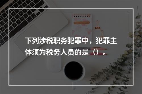 下列涉税职务犯罪中，犯罪主体须为税务人员的是（）。