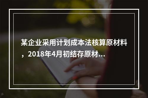 某企业采用计划成本法核算原材料，2018年4月初结存原材料计