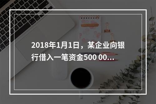 2018年1月1日，某企业向银行借入一笔资金500 000元