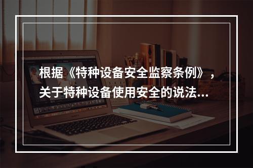 根据《特种设备安全监察条例》，关于特种设备使用安全的说法，正