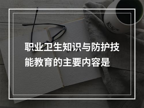 职业卫生知识与防护技能教育的主要内容是