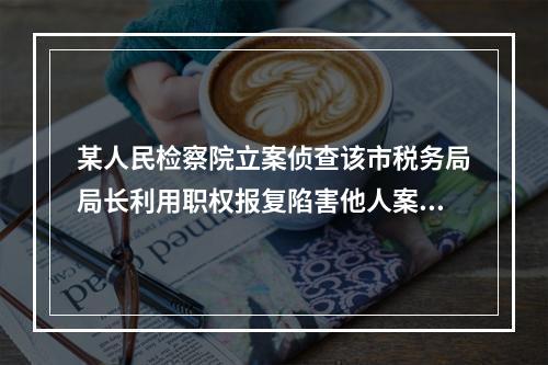 某人民检察院立案侦查该市税务局局长利用职权报复陷害他人案，侦