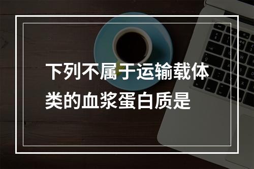 下列不属于运输载体类的血浆蛋白质是