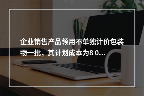 企业销售产品领用不单独计价包装物一批，其计划成本为8 000