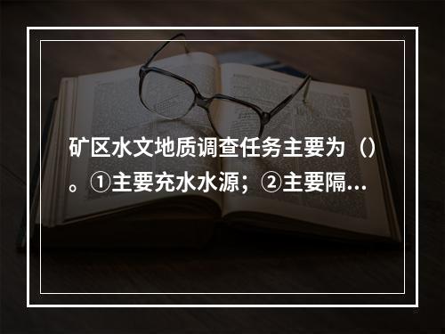 矿区水文地质调查任务主要为（）。①主要充水水源；②主要隔水层