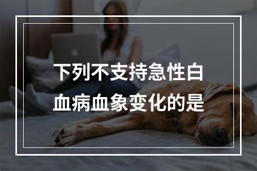 下列不支持急性白血病血象变化的是