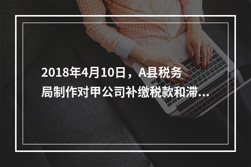 2018年4月10日，A县税务局制作对甲公司补缴税款和滞纳金