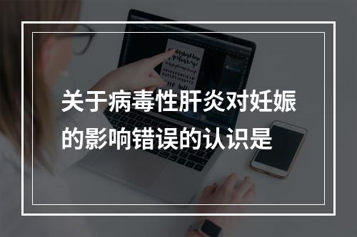 关于病毒性肝炎对妊娠的影响错误的认识是