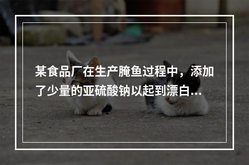 某食品厂在生产腌鱼过程中，添加了少量的亚硫酸钠以起到漂白和防