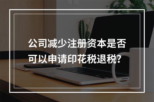 公司减少注册资本是否可以申请印花税退税？