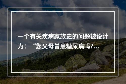 一个有关疾病家族史的问题被设计为：“您父母曾患糖尿病吗?①是