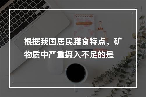 根据我国居民膳食特点，矿物质中严重摄入不足的是