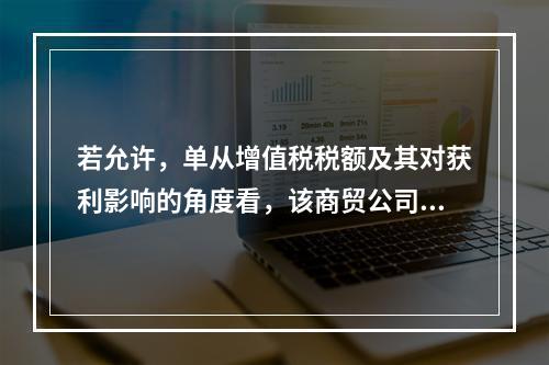 若允许，单从增值税税额及其对获利影响的角度看，该商贸公司选择