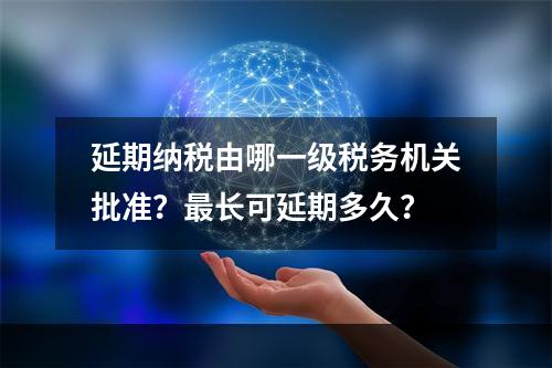 延期纳税由哪一级税务机关批准？最长可延期多久？