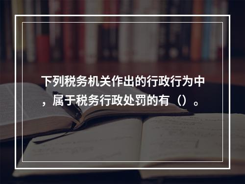 下列税务机关作出的行政行为中，属于税务行政处罚的有（）。