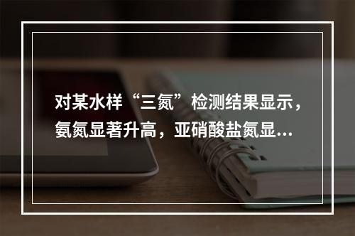 对某水样“三氮”检测结果显示，氨氮显著升高，亚硝酸盐氮显著升