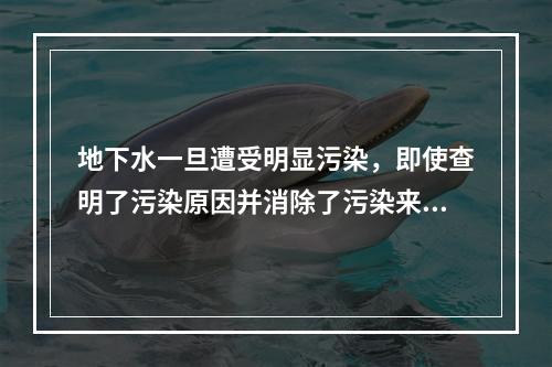 地下水一旦遭受明显污染，即使查明了污染原因并消除了污染来源，