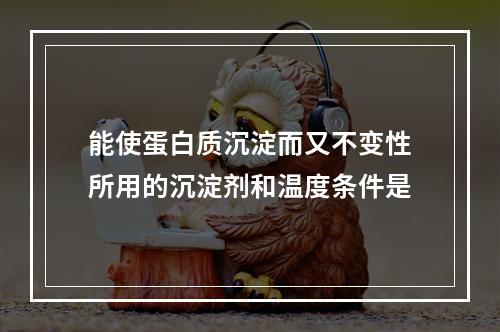 能使蛋白质沉淀而又不变性所用的沉淀剂和温度条件是