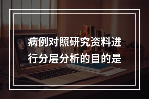 病例对照研究资料进行分层分析的目的是