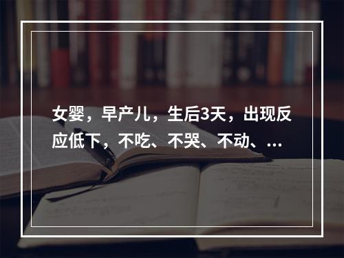 女婴，早产儿，生后3天，出现反应低下，不吃、不哭、不动、体温