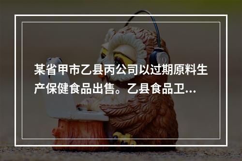 某省甲市乙县丙公司以过期原料生产保健食品出售。乙县食品卫生监