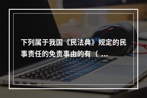 下列属于我国《民法典》规定的民事责任的免责事由的有（   ）