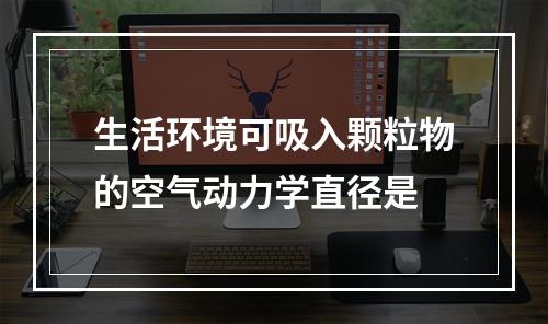 生活环境可吸入颗粒物的空气动力学直径是