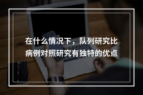 在什么情况下，队列研究比病例对照研究有独特的优点