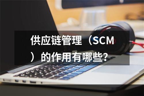 供应链管理（SCM）的作用有哪些？