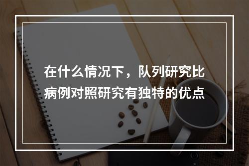 在什么情况下，队列研究比病例对照研究有独特的优点