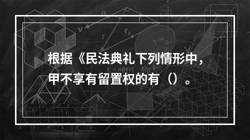 根据《民法典礼下列情形中，甲不享有留置权的有（）。